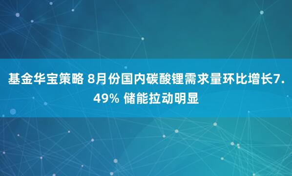 基金华宝策略 8月份国内碳酸锂需求量环比增长7.49% 储能拉动明显