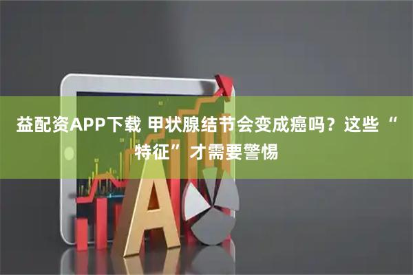 益配资APP下载 甲状腺结节会变成癌吗？这些 “特征” 才需要警惕