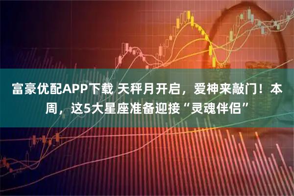 富豪优配APP下载 天秤月开启，爱神来敲门！本周，这5大星座准备迎接“灵魂伴侣”