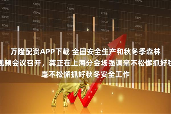 万隆配资APP下载 全国安全生产和秋冬季森林草原防灭火视频会议召开，龚正在上海分会场强调毫不松懈抓好秋冬安全工作