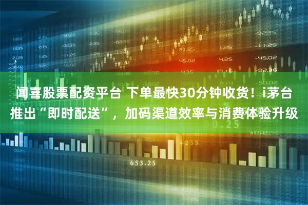 闻喜股票配资平台 下单最快30分钟收货！i茅台推出“即时配送”，加码渠道效率与消费体验升级