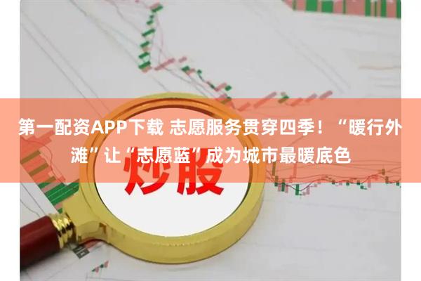第一配资APP下载 志愿服务贯穿四季!“暖行外滩”让“志愿蓝”成为城市最暖底色