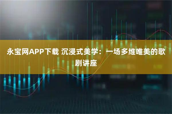 永宝网APP下载 沉浸式美学：一场多维唯美的歌剧讲座