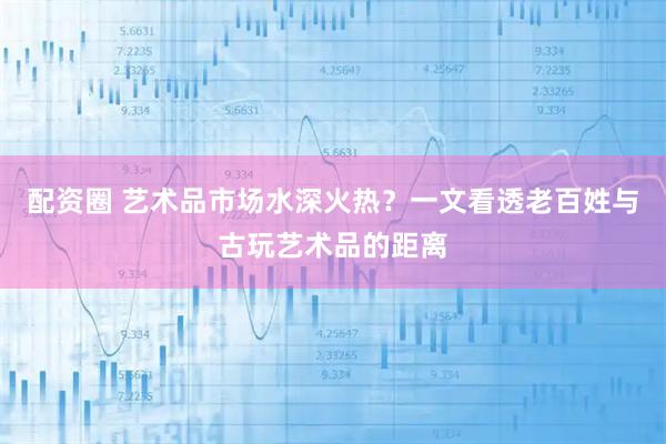 配资圈 艺术品市场水深火热？一文看透老百姓与古玩艺术品的距离