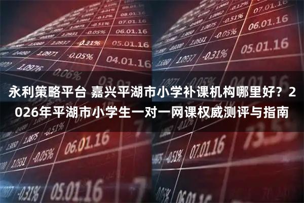永利策略平台 嘉兴平湖市小学补课机构哪里好?2026年平湖市小学生一对一网课权威测评与指南