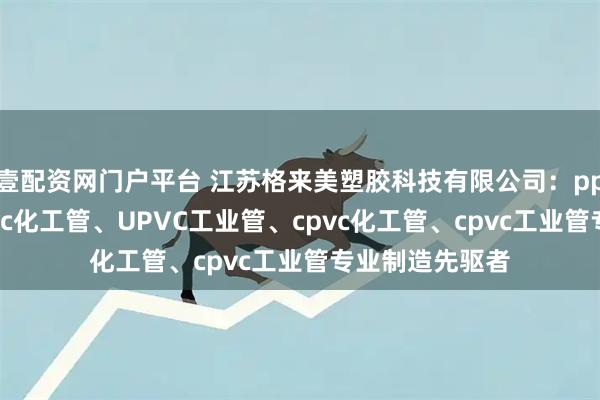 壹配资网门户平台 江苏格来美塑胶科技有限公司:pph工业管、upvc化工管、UPVC工业管、cpvc化工管、cpvc工业管专业制造先驱者