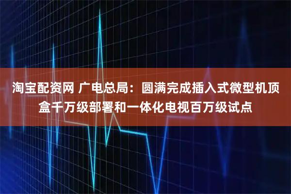 淘宝配资网 广电总局：圆满完成插入式微型机顶盒千万级部署和一体化电视百万级试点