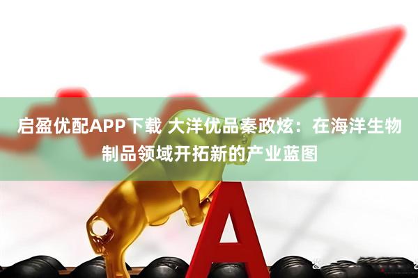 启盈优配APP下载 大洋优品秦政炫：在海洋生物制品领域开拓新的产业蓝图
