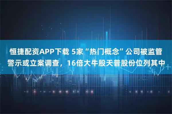 恒捷配资APP下载 5家“热门概念”公司被监管警示或立案调查，16倍大牛股天普股份位列其中