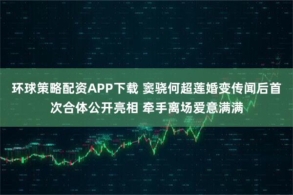 环球策略配资APP下载 窦骁何超莲婚变传闻后首次合体公开亮相 牵手离场爱意满满