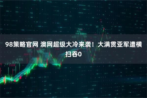 98策略官网 澳网超级大冷来袭！大满贯亚军遭横扫吞0