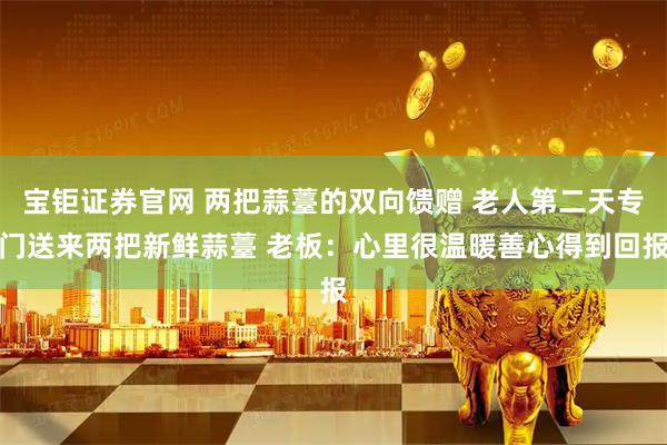 宝钜证券官网 两把蒜薹的双向馈赠 老人第二天专门送来两把新鲜蒜薹 老板：心里很温暖善心得到回报