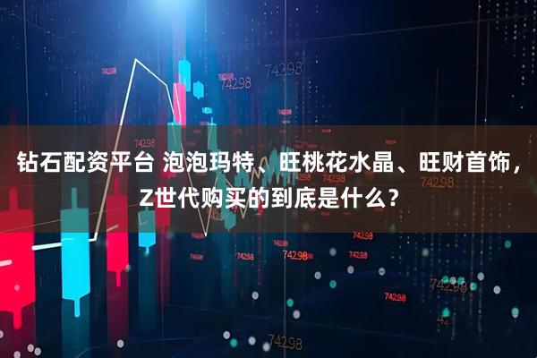 钻石配资平台 泡泡玛特、旺桃花水晶、旺财首饰，Z世代购买的到底是什么？
