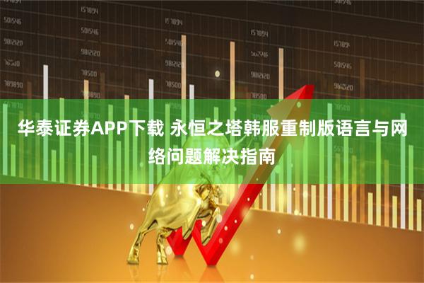 华泰证券APP下载 永恒之塔韩服重制版语言与网络问题解决指南