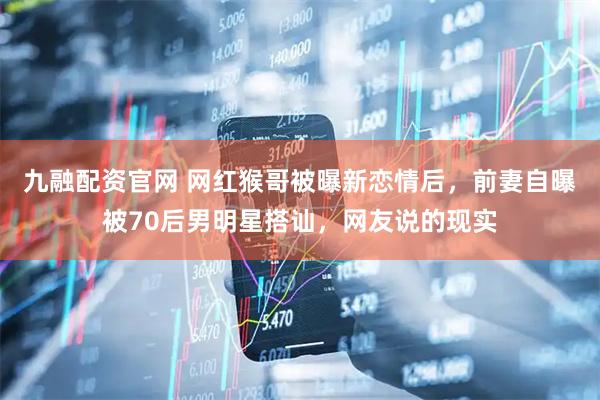 九融配资官网 网红猴哥被曝新恋情后，前妻自曝被70后男明星搭讪，网友说的现实