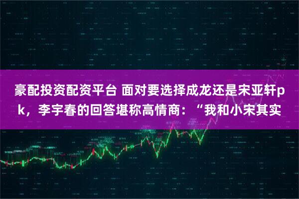 豪配投资配资平台 面对要选择成龙还是宋亚轩pk，李宇春的回答堪称高情商：“我和小宋其实