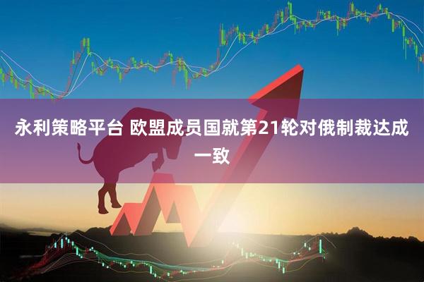 永利策略平台 欧盟成员国就第21轮对俄制裁达成一致